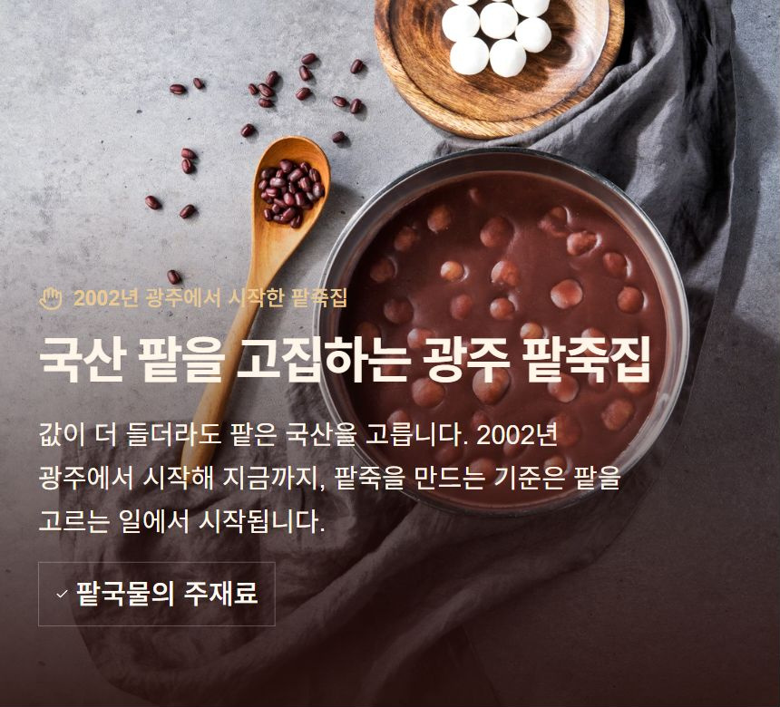 국산 팥을 고집하는 광주 팥죽집. 값이 더 들더라도 팥은 국산을 고릅니다. 2002년 광주에서 시작해 지금까지, 팥죽을 만드는 기준은 팥을 고르는 일에서 시작됩니다. 팥국물의 주재료